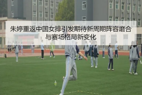 朱婷重返中国女排引发期待新周期阵容磨合与赛场格局新变化