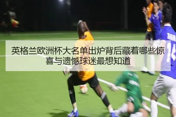 英格兰欧洲杯大名单出炉背后藏着哪些惊喜与遗憾球迷最想知道