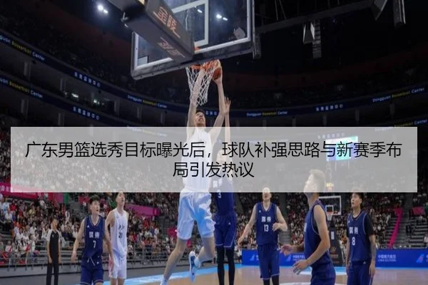 广东男篮选秀目标曝光后，球队补强思路与新赛季布局引发热议